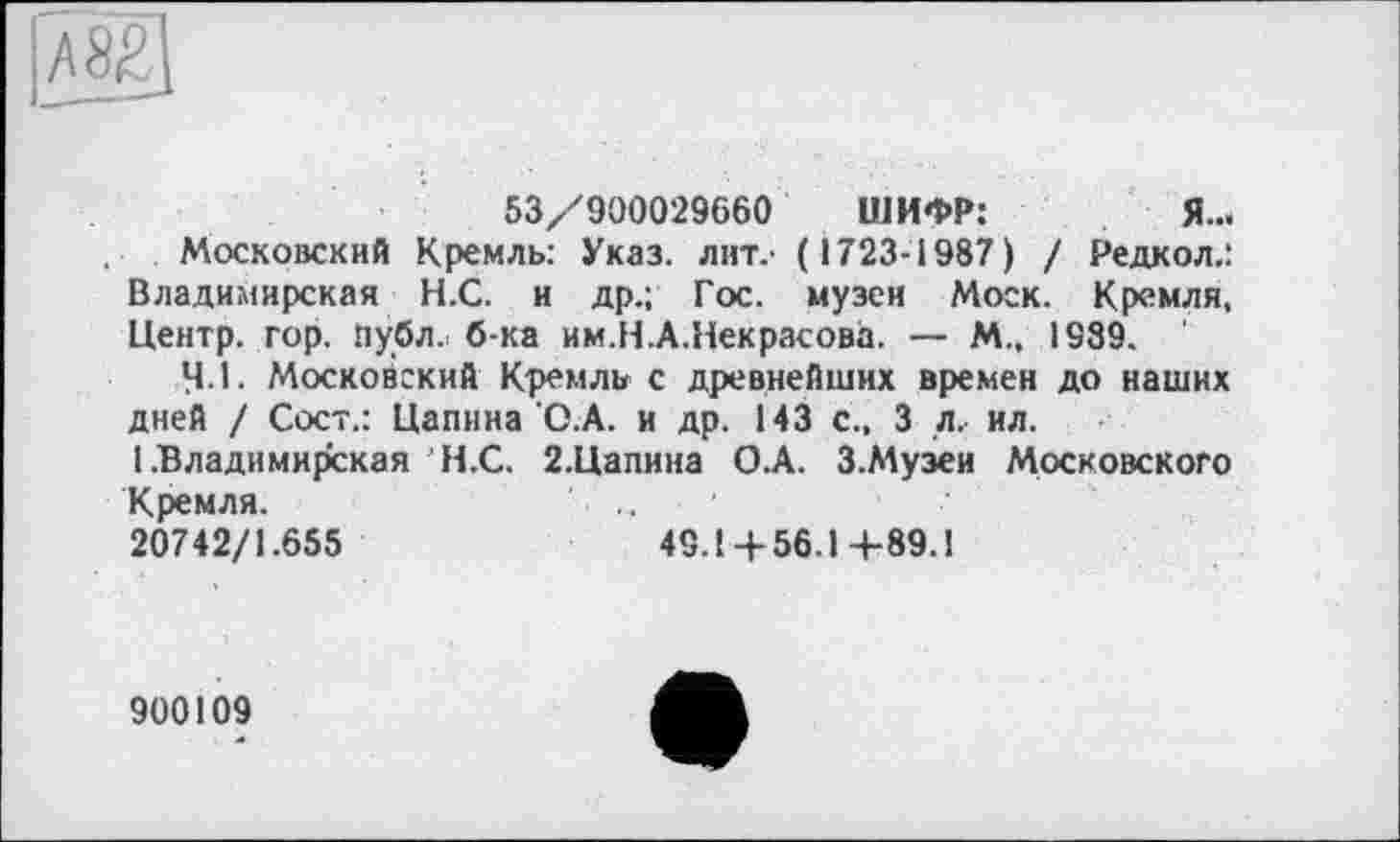 ﻿53//900029660 ШИФР:	Я...
Московский Кремль: Указ, лит.* (1723-1987) / Редкол.: Владимирская Н.С. и др.; Гос. музеи Моск. Кремля, Центр, гор. публ. б-ка им.Н.А.Некрасова. — М., 1989. '
4.1. Московский Кремль с древнейших времен до наших дней / Сост.: Цапина О.А. и др. 143 с., 3 л. ил.
1 .Владимирская Н.С. 2.Цапина О.А. З.Музеи Московского
Кремля.	' ...
20742/1.655	49.14-56.14-89.1
900109